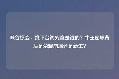 峡谷惊变，跪下台词究竟是谁的？牛王屈膝背后是荣耀崩塌还是新生？