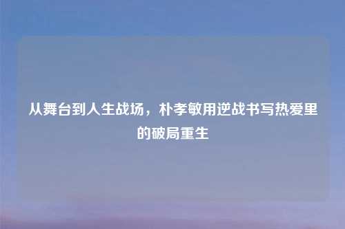 从舞台到人生战场，朴孝敏用逆战书写热爱里的破局重生
