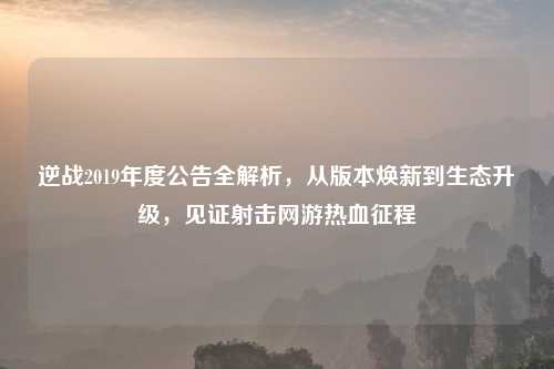 逆战2019年度公告全解析，从版本焕新到生态升级，见证射击网游热血征程