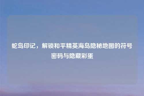 蛇岛印记，解锁和平精英海岛隐秘地图的符号密码与隐藏彩蛋