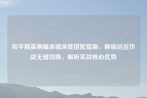 和平精英侧瞄准镜深度搭配指南，解锁远近作战无缝切换，解析实战核心优势