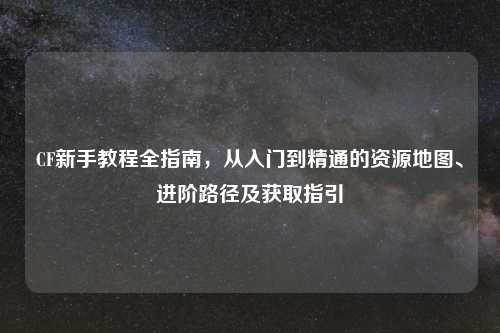 CF新手教程全指南，从入门到精通的资源地图、进阶路径及获取指引