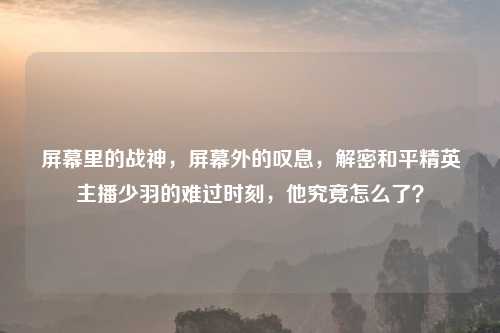 屏幕里的战神，屏幕外的叹息，解密和平精英主播少羽的难过时刻，他究竟怎么了？