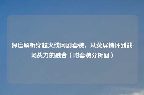 深度解析穿越火线网剧套装，从荧屏情怀到战场战力的融合（附套装分析图）