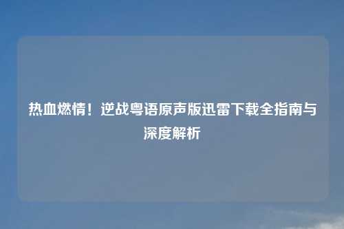 热血燃情！逆战粤语原声版迅雷下载全指南与深度解析