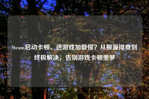 Steam启动卡顿、进游戏加载慢？从根源排查到终极解决，告别游戏卡顿噩梦