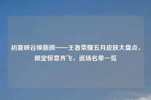 初夏峡谷焕新颜——王者荣耀五月皮肤大盘点，限定惊喜齐飞，返场名单一览