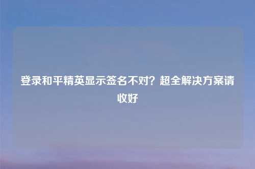 登录和平精英显示签名不对？超全解决方案请收好
