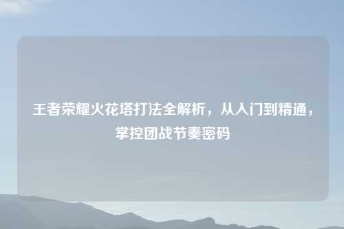 王者荣耀火花塔打法全解析，从入门到精通，掌控团战节奏密码