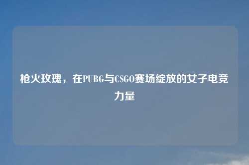 枪火玫瑰，在PUBG与CSGO赛场绽放的女子电竞力量