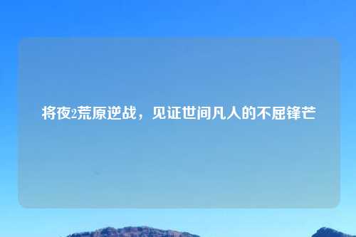 将夜2荒原逆战，见证世间凡人的不屈锋芒