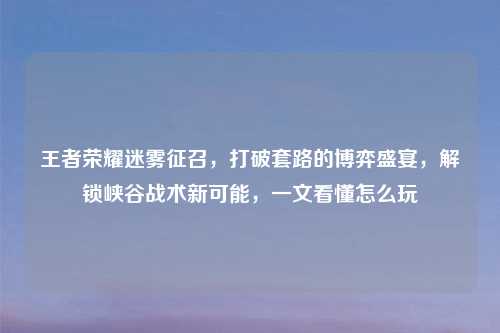 王者荣耀迷雾征召，打破套路的博弈盛宴，解锁峡谷战术新可能，一文看懂怎么玩
