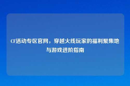 CF活动专区官网，穿越火线玩家的福利聚集地与游戏进阶指南