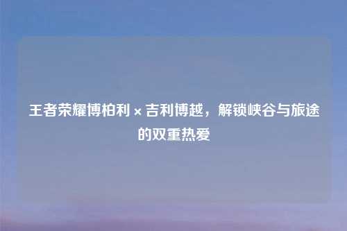 王者荣耀博柏利×吉利博越，解锁峡谷与旅途的双重热爱