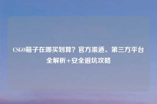 CSGO箱子在哪买划算？官方渠道、第三方平台全解析+安全避坑攻略