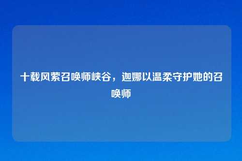 十载风萦召唤师峡谷，迦娜以温柔守护她的召唤师