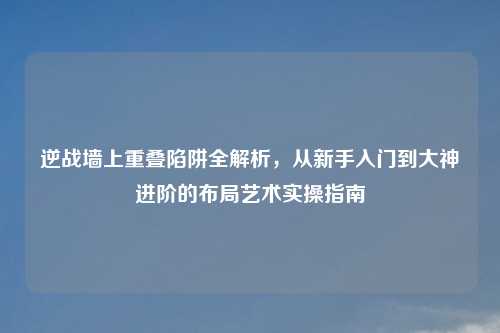 逆战墙上重叠陷阱全解析，从新手入门到大神进阶的布局艺术实操指南