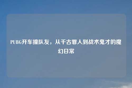 PUBG开车撞队友，从千古罪人到战术鬼才的魔幻日常