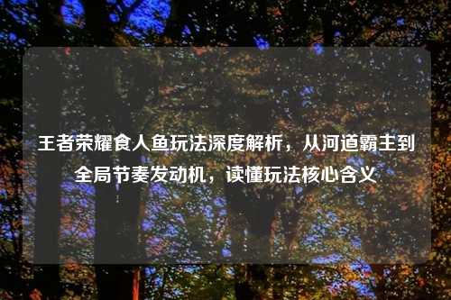 王者荣耀食人鱼玩法深度解析，从河道霸主到全局节奏发动机，读懂玩法核心含义
