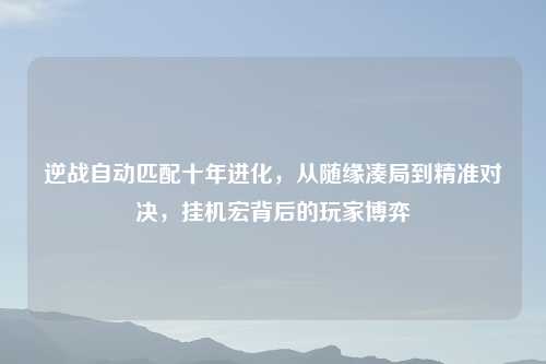 逆战自动匹配十年进化，从随缘凑局到精准对决，挂机宏背后的玩家博弈