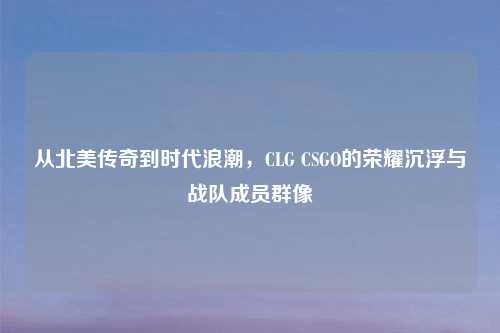 从北美传奇到时代浪潮，CLG CSGO的荣耀沉浮与战队成员群像