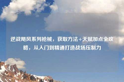 逆战飓风系列枪械，获取     +天赋加点全攻略，从入门到精通打造战场压制力