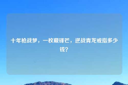 十年枪战梦，一枚藏锋芒，逆战青龙戒指多少钱？