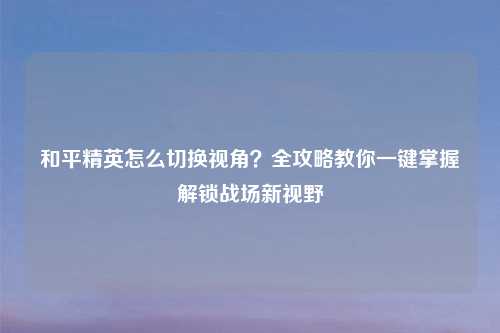 和平精英怎么切换视角？全攻略教你一键掌握解锁战场新视野