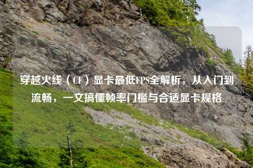 穿越火线（CF）显卡更低FPS全解析，从入门到流畅，一文搞懂帧率门槛与合适显卡规格