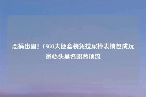 恶搞出圈！CSGO大便套装凭拉屎棒表情包成玩家心头臭名昭著顶流