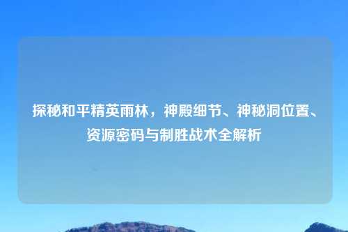 探秘和平精英雨林，神殿细节、神秘洞位置、资源密码与制胜战术全解析