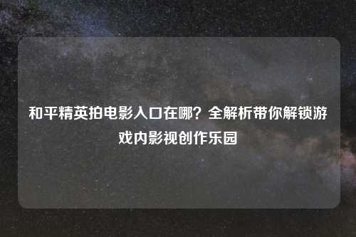 和平精英拍电影入口在哪？全解析带你解锁游戏内影视创作乐园
