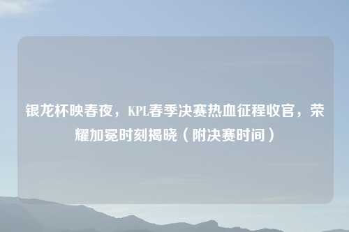 银龙杯映春夜，KPL春季决赛热血征程收官，荣耀加冕时刻揭晓（附决赛时间）
