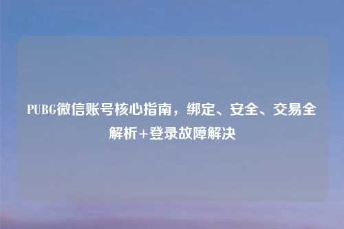 PUBG微信账号核心指南，绑定、安全、交易全解析+登录故障解决