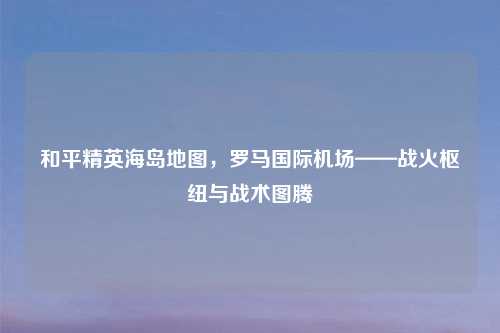 和平精英海岛地图，罗马国际机场——战火枢纽与战术图腾