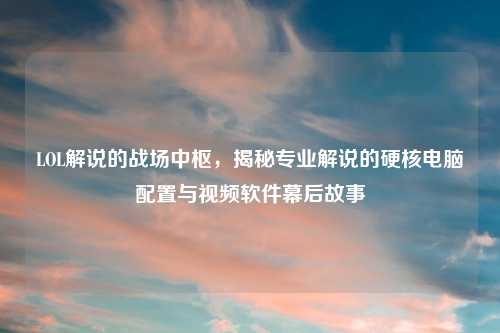 LOL解说的战场中枢，揭秘专业解说的硬核电脑配置与视频软件幕后故事