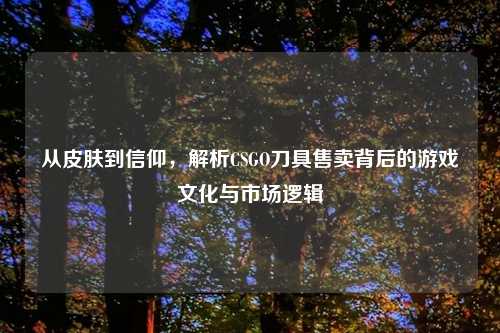 从皮肤到信仰，解析CSGO刀具售卖背后的游戏文化与市场逻辑