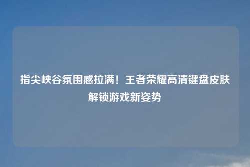 指尖峡谷氛围感拉满！王者荣耀高清键盘皮肤解锁游戏新姿势