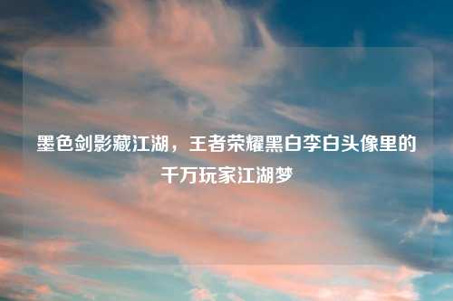 墨色剑影藏江湖，王者荣耀黑白李白头像里的千万玩家江湖梦