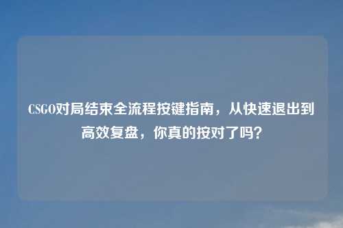 CSGO对局结束全流程按键指南，从快速退出到高效复盘，你真的按对了吗？