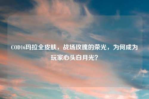COD16玛拉全皮肤，战场玫瑰的荣光，为何成为玩家心头白月光？