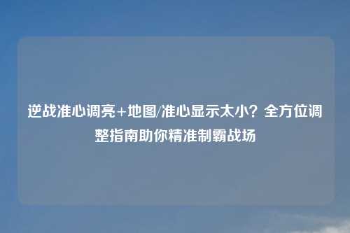 逆战准心调亮+地图/准心显示太小？全方位调整指南助你精准制霸战场