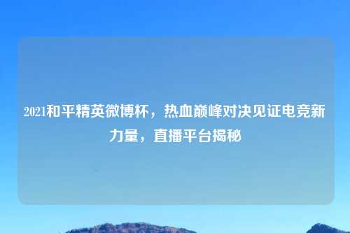 2021和平精英微博杯，热血巅峰对决见证电竞新力量，直播平台揭秘