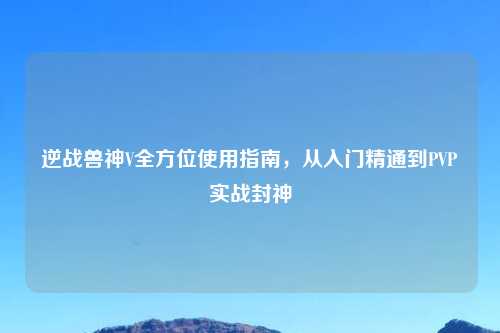 逆战兽神V全方位使用指南，从入门精通到PVP实战封神