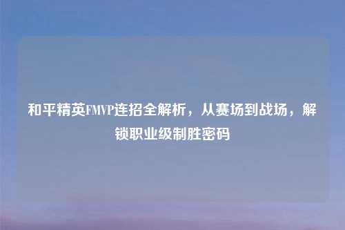 和平精英FMVP连招全解析，从赛场到战场，解锁职业级制胜密码