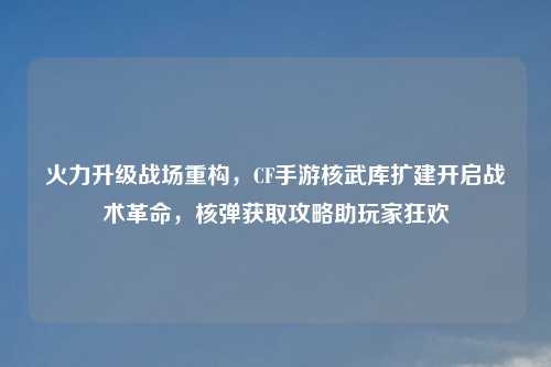火力升级战场重构，CF手游核武库扩建开启战术革命，核弹获取攻略助玩家狂欢