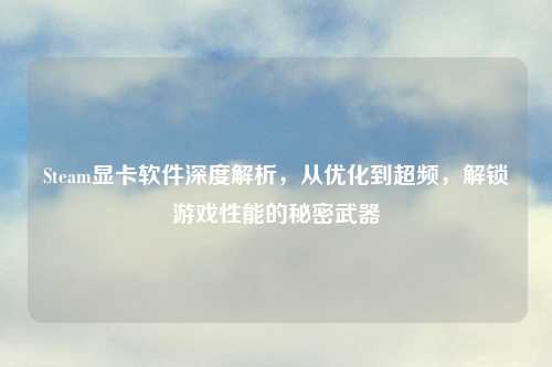 Steam显卡软件深度解析，从优化到超频，解锁游戏性能的秘密武器