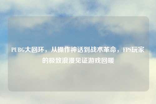 PUBG大回环，从操作神话到战术革命，FPS玩家的极致浪漫见证游戏回暖