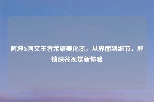 阿坤&阿文王者荣耀美化器，从界面到细节，解锁峡谷视觉新体验