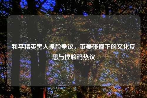 和平精英黑人捏脸争议，审美碰撞下的文化反思与捏脸码热议